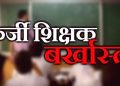 फर्जी शिक्षक : प्रधानाध्यापक सहित चार फर्जी शिक्षक बर्खास्त, एसआईटी ने किया खुलासा